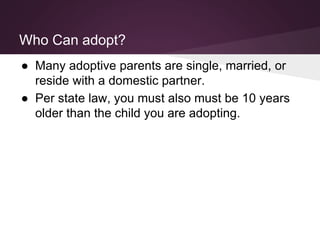 Who Can adopt?
● Many adoptive parents are single, married, or
reside with a domestic partner.
● Per state law, you must also must be 10 years
older than the child you are adopting.
 