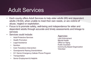Adult Services
• Each county offers Adult Services to help older adults (65) and dependent
adults (18-64), when unable to meet their own needs, or are victims of
abuse, neglect or exploitation.
• Focus is to promote safety, well-being and independence for elder and
dependent adults through accurate and timely assessments and linkage to
services
• Services could include:
• Adult Protective Services
• Health Promotion
• Legal Assistance
• Nutrition
• Care Transitions Intervention
• Grandparents Raising Grandchildren
• 911 Senior Emergency Cellular Phone Program
• Transportation
• Senior Employment & Helplink
Agencies:
Law Enforcement
Mental Health
Office on Aging
Public Guardian
Community Based Organization
Volunteer
 