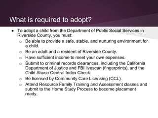 What is required to adopt?
● To adopt a child from the Department of Public Social Services in
Riverside County, you must:
o Be able to provide a safe, stable, and nurturing environment for
a child.
o Be an adult and a resident of Riverside County.
o Have sufficient income to meet your own expenses.
o Submit to criminal records clearances, including the California
Department of Justice and FBI livescan (fingerprints), and the
Child Abuse Central Index Check.
o Be licensed by Community Care Licensing (CCL).
o Attend Resource Family Training and Assessment classes and
submit to the Home Study Process to become placement
ready.
 
