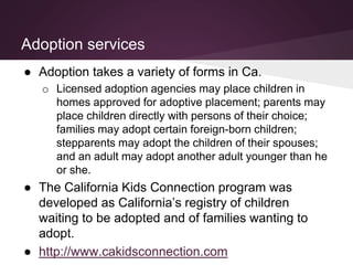 Adoption services
● Adoption takes a variety of forms in Ca.
o Licensed adoption agencies may place children in
homes approved for adoptive placement; parents may
place children directly with persons of their choice;
families may adopt certain foreign-born children;
stepparents may adopt the children of their spouses;
and an adult may adopt another adult younger than he
or she.
● The California Kids Connection program was
developed as California’s registry of children
waiting to be adopted and of families wanting to
adopt.
● http://www.cakidsconnection.com
 