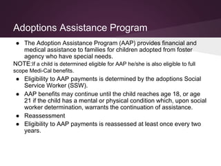 Adoptions Assistance Program
● The Adoption Assistance Program (AAP) provides financial and
medical assistance to families for children adopted from foster
agency who have special needs.
NOTE:If a child is determined eligible for AAP he/she is also eligible to full
scope Medi-Cal benefits.
● Eligibility to AAP payments is determined by the adoptions Social
Service Worker (SSW).
● AAP benefits may continue until the child reaches age 18, or age
21 if the child has a mental or physical condition which, upon social
worker determination, warrants the continuation of assistance.
● Reassessment
● Eligibility to AAP payments is reassessed at least once every two
years.
 