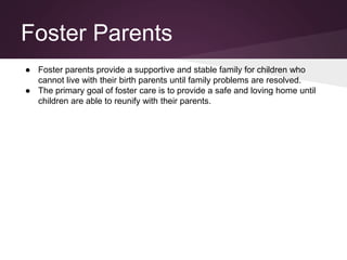 Foster Parents
● Foster parents provide a supportive and stable family for children who
cannot live with their birth parents until family problems are resolved.
● The primary goal of foster care is to provide a safe and loving home until
children are able to reunify with their parents.
 