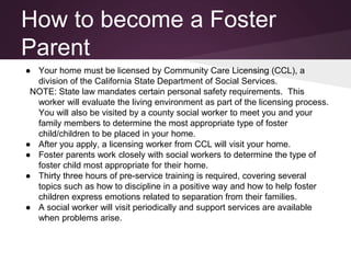 How to become a Foster
Parent
● Your home must be licensed by Community Care Licensing (CCL), a
division of the California State Department of Social Services.
NOTE: State law mandates certain personal safety requirements. This
worker will evaluate the living environment as part of the licensing process.
You will also be visited by a county social worker to meet you and your
family members to determine the most appropriate type of foster
child/children to be placed in your home.
● After you apply, a licensing worker from CCL will visit your home.
● Foster parents work closely with social workers to determine the type of
foster child most appropriate for their home.
● Thirty three hours of pre-service training is required, covering several
topics such as how to discipline in a positive way and how to help foster
children express emotions related to separation from their families.
● A social worker will visit periodically and support services are available
when problems arise.
 