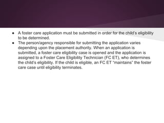● A foster care application must be submitted in order for the child’s eligibility
to be determined.
● The person/agency responsible for submitting the application varies
depending upon the placement authority. When an application is
submitted, a foster care eligibility case is opened and the application is
assigned to a Foster Care Eligibility Technician (FC ET), who determines
the child’s eligibility. If the child is eligible, an FC ET “maintains” the foster
care case until eligibility terminates.
 