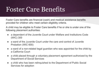 Foster Care Benefits
Foster Care benefits are financial (cash) and medical assistance benefits
provided for children who meet certain eligibility criteria.
A child may be eligible to Foster Care benefits if he or she is under one of the
following placement authorities:
● a dependent of the Juvenile Court under Welfare and Institutions Code
(WIC) 300
● a ward of the Juvenile Court under the care and control of Juvenile
Probation (WIC 600)
● a ward of a non-related legal guardian who was appointed for the child by
a California Court
● a child placed through a voluntary placement agreement authorized by the
Department of Social Services
● a child who has been relinquished to the Department of Public Social
Services for adoption
 