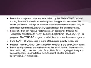 ● žFoster Care payment rates are established by the State of California and
County Board of Supervisors and vary with the type and location of the
child’s placement, the age of the child, any specialized care which may be
authorized for the child, and/or any special needs the child may have.
● žFoster children can receive foster care cash assistance through the
Temporary Assistance to Needy Families-Foster Care (TANF/(AFDC)-FC)
program. The TANF-FC program is administered under two sub-programs:
● State TANF-FC, which uses a blend of State and County funds, and
● Federal TANF-FC, which uses a blend of Federal, State and County funds.
● Foster care payments are not income to the foster parent. Payments are
intended to help cover the costs of the child’s food, on-going clothing and
personal needs, transportation, entertainment, shelter needs and
supervision/parenting needs.
 