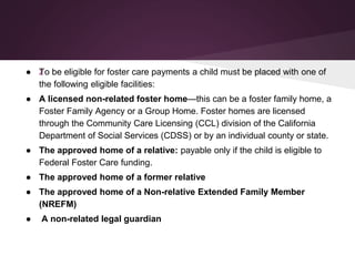 ● žTo be eligible for foster care payments a child must be placed with one of
the following eligible facilities:
● A licensed non-related foster home—this can be a foster family home, a
Foster Family Agency or a Group Home. Foster homes are licensed
through the Community Care Licensing (CCL) division of the California
Department of Social Services (CDSS) or by an individual county or state.
● The approved home of a relative: payable only if the child is eligible to
Federal Foster Care funding.
● The approved home of a former relative
● The approved home of a Non-relative Extended Family Member
(NREFM)
● A non-related legal guardian
 