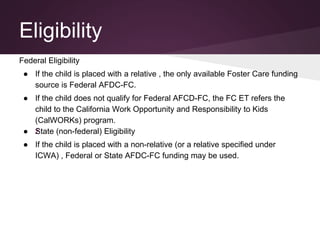 Eligibility
Federal Eligibility
● If the child is placed with a relative , the only available Foster Care funding
source is Federal AFDC-FC.
● If the child does not qualify for Federal AFCD-FC, the FC ET refers the
child to the California Work Opportunity and Responsibility to Kids
(CalWORKs) program.
● žState (non-federal) Eligibility
● If the child is placed with a non-relative (or a relative specified under
ICWA) , Federal or State AFDC-FC funding may be used.
 