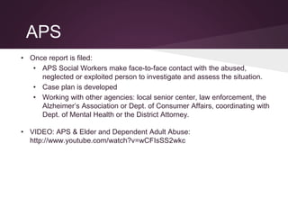 APS
• Once report is filed:
• APS Social Workers make face-to-face contact with the abused,
neglected or exploited person to investigate and assess the situation.
• Case plan is developed
• Working with other agencies: local senior center, law enforcement, the
Alzheimer’s Association or Dept. of Consumer Affairs, coordinating with
Dept. of Mental Health or the District Attorney.
• VIDEO: APS & Elder and Dependent Adult Abuse:
http://www.youtube.com/watch?v=wCFIsSS2wkc
 