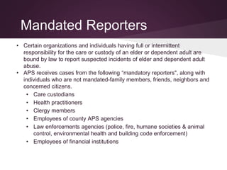 Mandated Reporters
• Certain organizations and individuals having full or intermittent
responsibility for the care or custody of an elder or dependent adult are
bound by law to report suspected incidents of elder and dependent adult
abuse.
• APS receives cases from the following “mandatory reporters", along with
individuals who are not mandated-family members, friends, neighbors and
concerned citizens.
• Care custodians
• Health practitioners
• Clergy members
• Employees of county APS agencies
• Law enforcements agencies (police, fire, humane societies & animal
control, environmental health and building code enforcement)
• Employees of financial institutions
 
