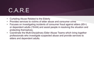 C.A.R.E
• Curtailing Abuse Related to the Elderly
• Provides services to victims of elder abuse and consumer crime
• Focuses on investigating incidents of consumer fraud against elders (65+)
or dependent adults (18-64) and assist people in resolving the situation and
protecting themselves.
• Coordinate the Multi-Disciplinary Elder Abuse Teams which bring together
professionals who investigate suspected abuse and provide services to
elders and dependent adults.
 