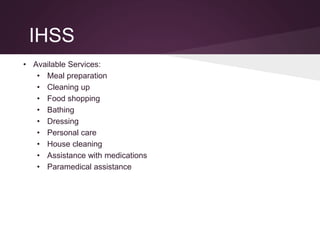 IHSS
• Available Services:
• Meal preparation
• Cleaning up
• Food shopping
• Bathing
• Dressing
• Personal care
• House cleaning
• Assistance with medications
• Paramedical assistance
 
