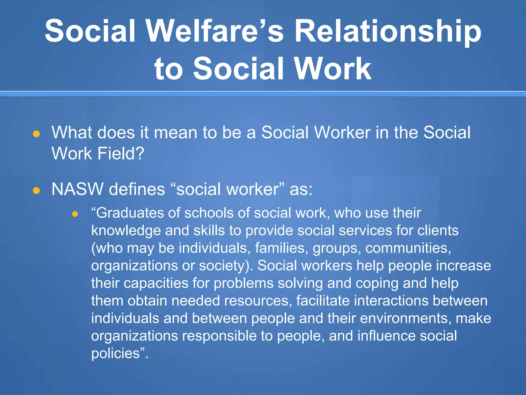 Social Welfare’s Relationship
to Social Work
● What does it mean to be a Social Worker in the Social
Work Field?
● NASW defines “social worker” as:
● “Graduates of schools of social work, who use their
knowledge and skills to provide social services for clients
(who may be individuals, families, groups, communities,
organizations or society). Social workers help people increase
their capacities for problems solving and coping and help
them obtain needed resources, facilitate interactions between
individuals and between people and their environments, make
organizations responsible to people, and influence social
policies”.
 