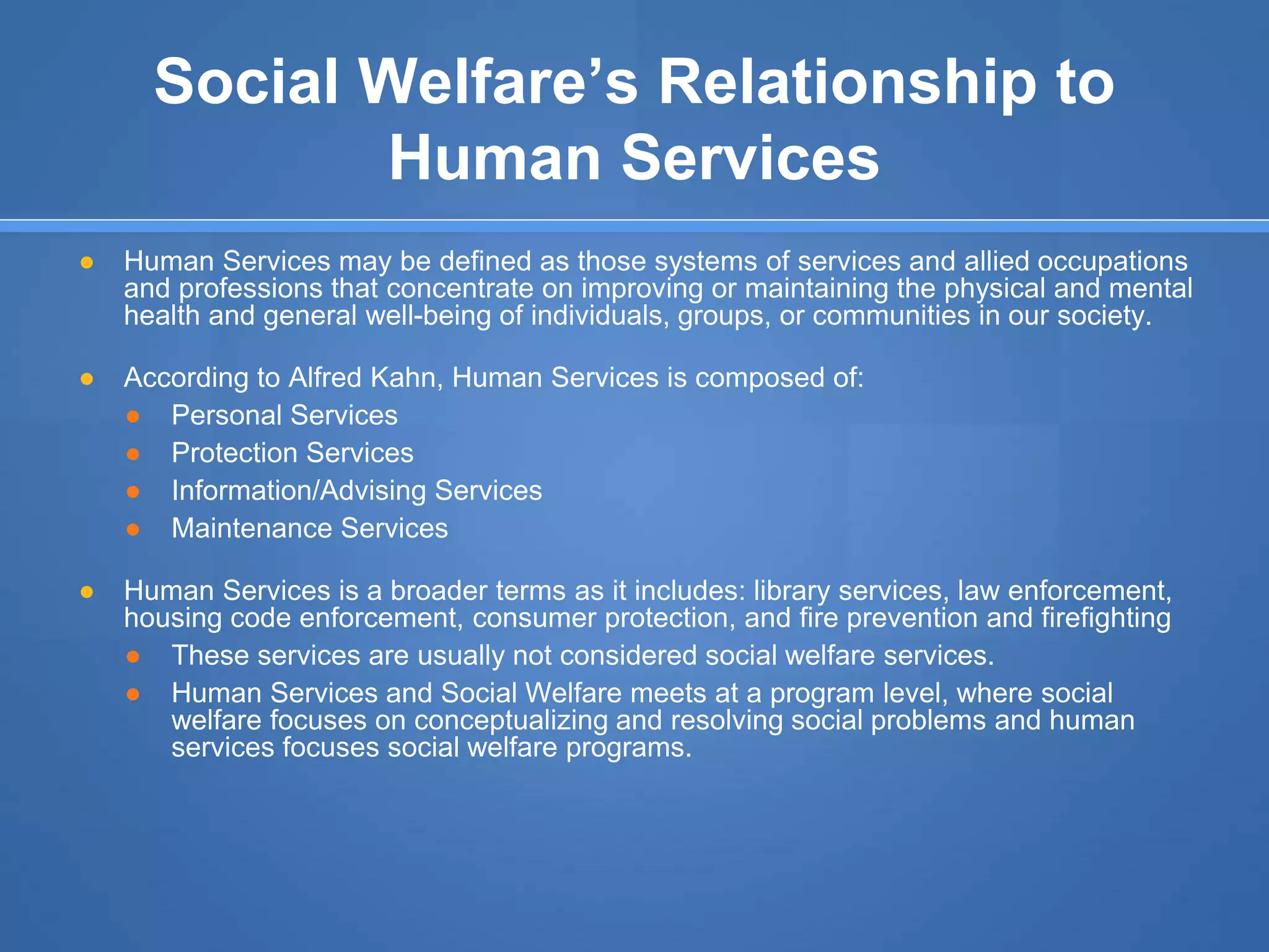 Social Welfare’s Relationship to
Human Services
● Human Services may be defined as those systems of services and allied occupations
and professions that concentrate on improving or maintaining the physical and mental
health and general well-being of individuals, groups, or communities in our society.
● According to Alfred Kahn, Human Services is composed of:
● Personal Services
● Protection Services
● Information/Advising Services
● Maintenance Services
● Human Services is a broader terms as it includes: library services, law enforcement,
housing code enforcement, consumer protection, and fire prevention and firefighting
● These services are usually not considered social welfare services.
● Human Services and Social Welfare meets at a program level, where social
welfare focuses on conceptualizing and resolving social problems and human
services focuses social welfare programs.
 