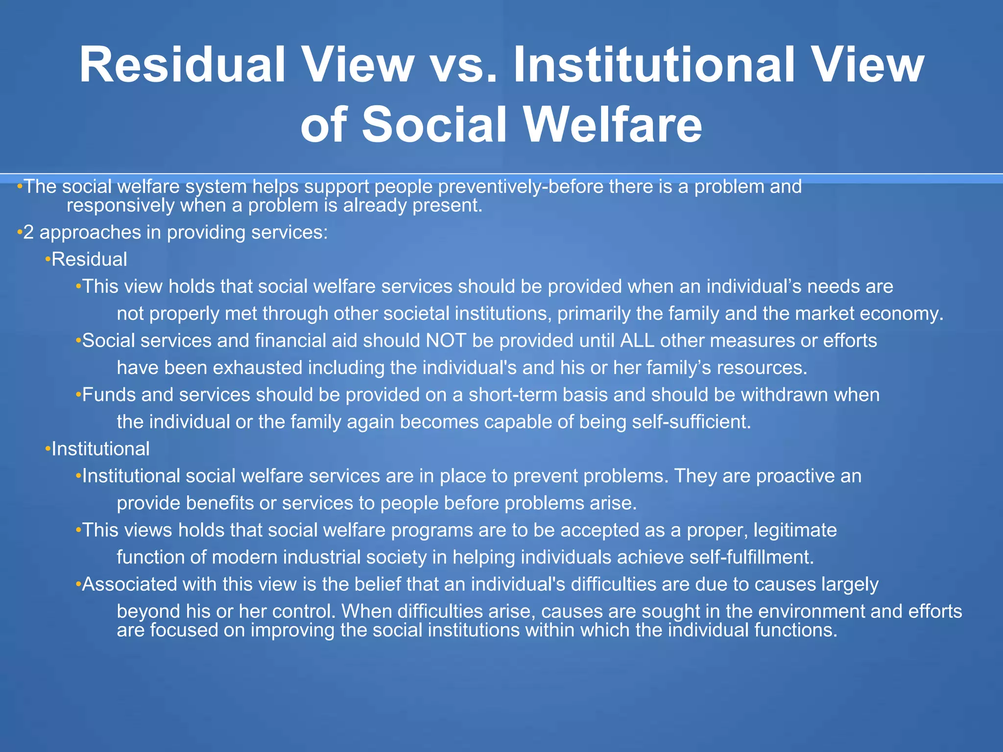 Residual View vs. Institutional View
of Social Welfare
•The social welfare system helps support people preventively-before there is a problem and
responsively when a problem is already present.
•2 approaches in providing services:
•Residual
•This view holds that social welfare services should be provided when an individual’s needs are
not properly met through other societal institutions, primarily the family and the market economy.
•Social services and financial aid should NOT be provided until ALL other measures or efforts
have been exhausted including the individual's and his or her family’s resources.
•Funds and services should be provided on a short-term basis and should be withdrawn when
the individual or the family again becomes capable of being self-sufficient.
•Institutional
•Institutional social welfare services are in place to prevent problems. They are proactive an
provide benefits or services to people before problems arise.
•This views holds that social welfare programs are to be accepted as a proper, legitimate
function of modern industrial society in helping individuals achieve self-fulfillment.
•Associated with this view is the belief that an individual's difficulties are due to causes largely
beyond his or her control. When difficulties arise, causes are sought in the environment and efforts
are focused on improving the social institutions within which the individual functions.
 