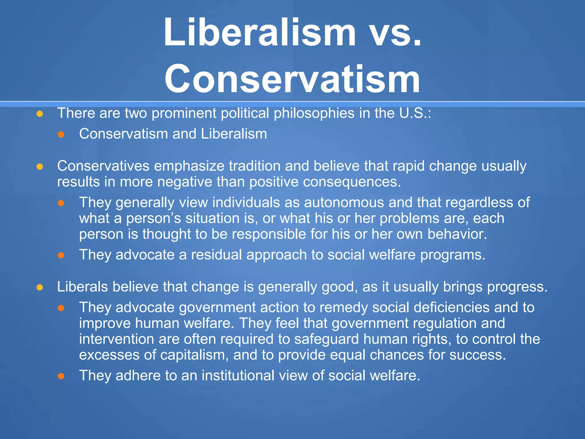 Liberalism vs.
Conservatism
● There are two prominent political philosophies in the U.S.:
● Conservatism and Liberalism
● Conservatives emphasize tradition and believe that rapid change usually
results in more negative than positive consequences.
● They generally view individuals as autonomous and that regardless of
what a person’s situation is, or what his or her problems are, each
person is thought to be responsible for his or her own behavior.
● They advocate a residual approach to social welfare programs.
● Liberals believe that change is generally good, as it usually brings progress.
● They advocate government action to remedy social deficiencies and to
improve human welfare. They feel that government regulation and
intervention are often required to safeguard human rights, to control the
excesses of capitalism, and to provide equal chances for success.
● They adhere to an institutional view of social welfare.
 