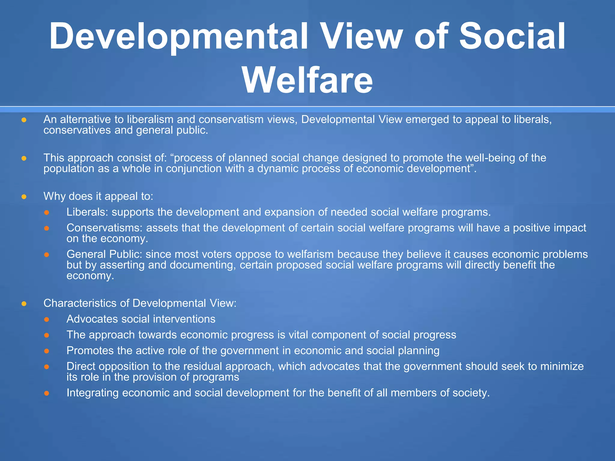 Developmental View of Social
Welfare
● An alternative to liberalism and conservatism views, Developmental View emerged to appeal to liberals,
conservatives and general public.
● This approach consist of: “process of planned social change designed to promote the well-being of the
population as a whole in conjunction with a dynamic process of economic development”.
● Why does it appeal to:
● Liberals: supports the development and expansion of needed social welfare programs.
● Conservatisms: assets that the development of certain social welfare programs will have a positive impact
on the economy.
● General Public: since most voters oppose to welfarism because they believe it causes economic problems
but by asserting and documenting, certain proposed social welfare programs will directly benefit the
economy.
● Characteristics of Developmental View:
● Advocates social interventions
● The approach towards economic progress is vital component of social progress
● Promotes the active role of the government in economic and social planning
● Direct opposition to the residual approach, which advocates that the government should seek to minimize
its role in the provision of programs
● Integrating economic and social development for the benefit of all members of society.
 