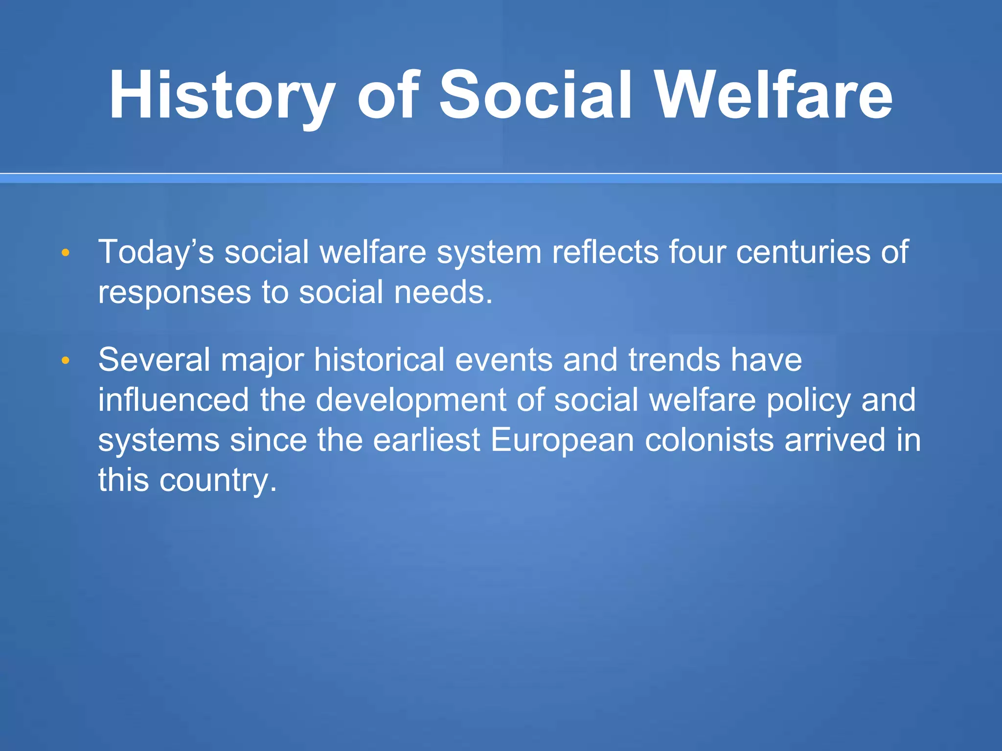 History of Social Welfare
• Today’s social welfare system reflects four centuries of
responses to social needs.
• Several major historical events and trends have
influenced the development of social welfare policy and
systems since the earliest European colonists arrived in
this country.
 
