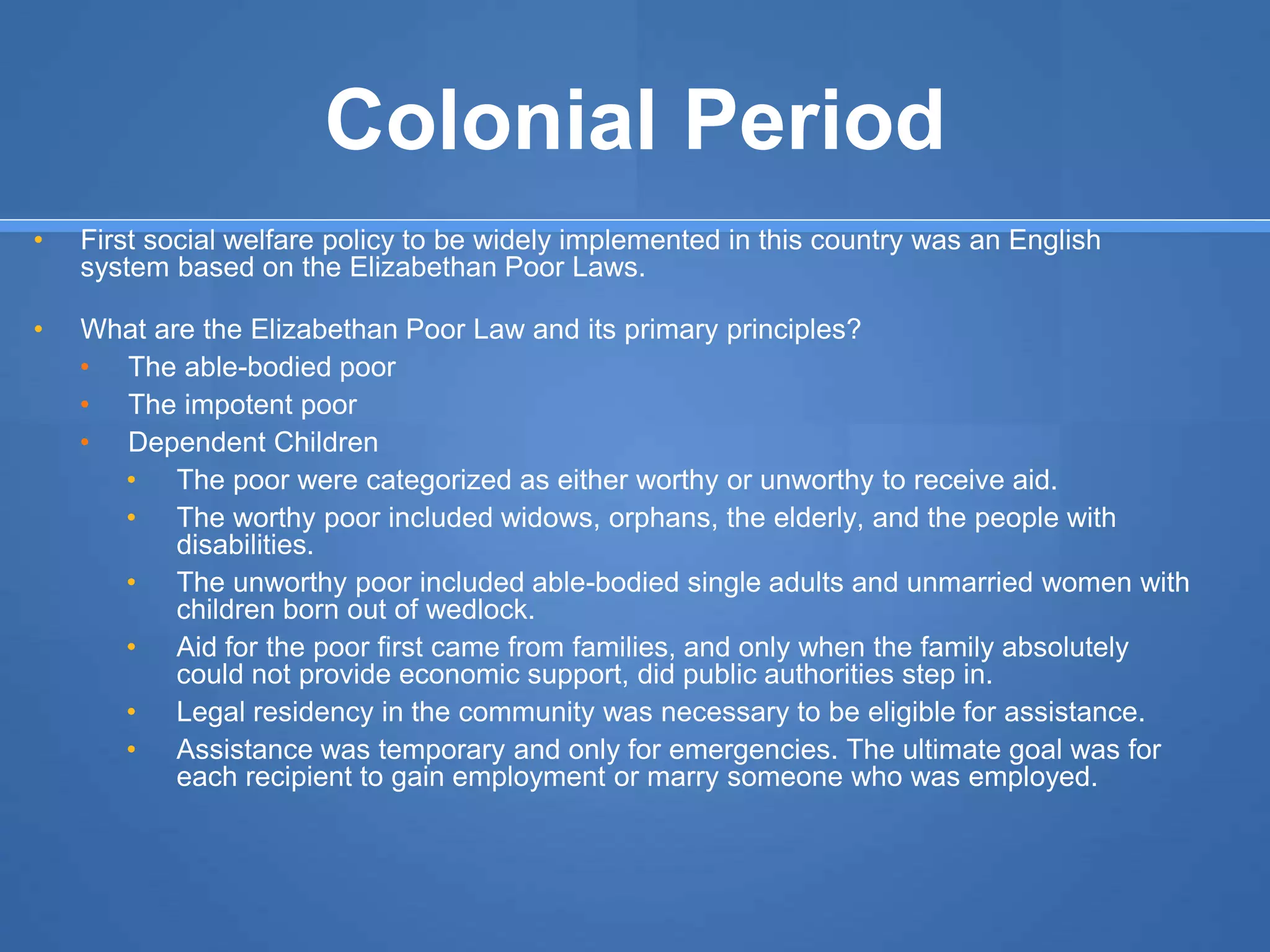 Colonial Period
• First social welfare policy to be widely implemented in this country was an English
system based on the Elizabethan Poor Laws.
• What are the Elizabethan Poor Law and its primary principles?
• The able-bodied poor
• The impotent poor
• Dependent Children
• The poor were categorized as either worthy or unworthy to receive aid.
• The worthy poor included widows, orphans, the elderly, and the people with
disabilities.
• The unworthy poor included able-bodied single adults and unmarried women with
children born out of wedlock.
• Aid for the poor first came from families, and only when the family absolutely
could not provide economic support, did public authorities step in.
• Legal residency in the community was necessary to be eligible for assistance.
• Assistance was temporary and only for emergencies. The ultimate goal was for
each recipient to gain employment or marry someone who was employed.
 