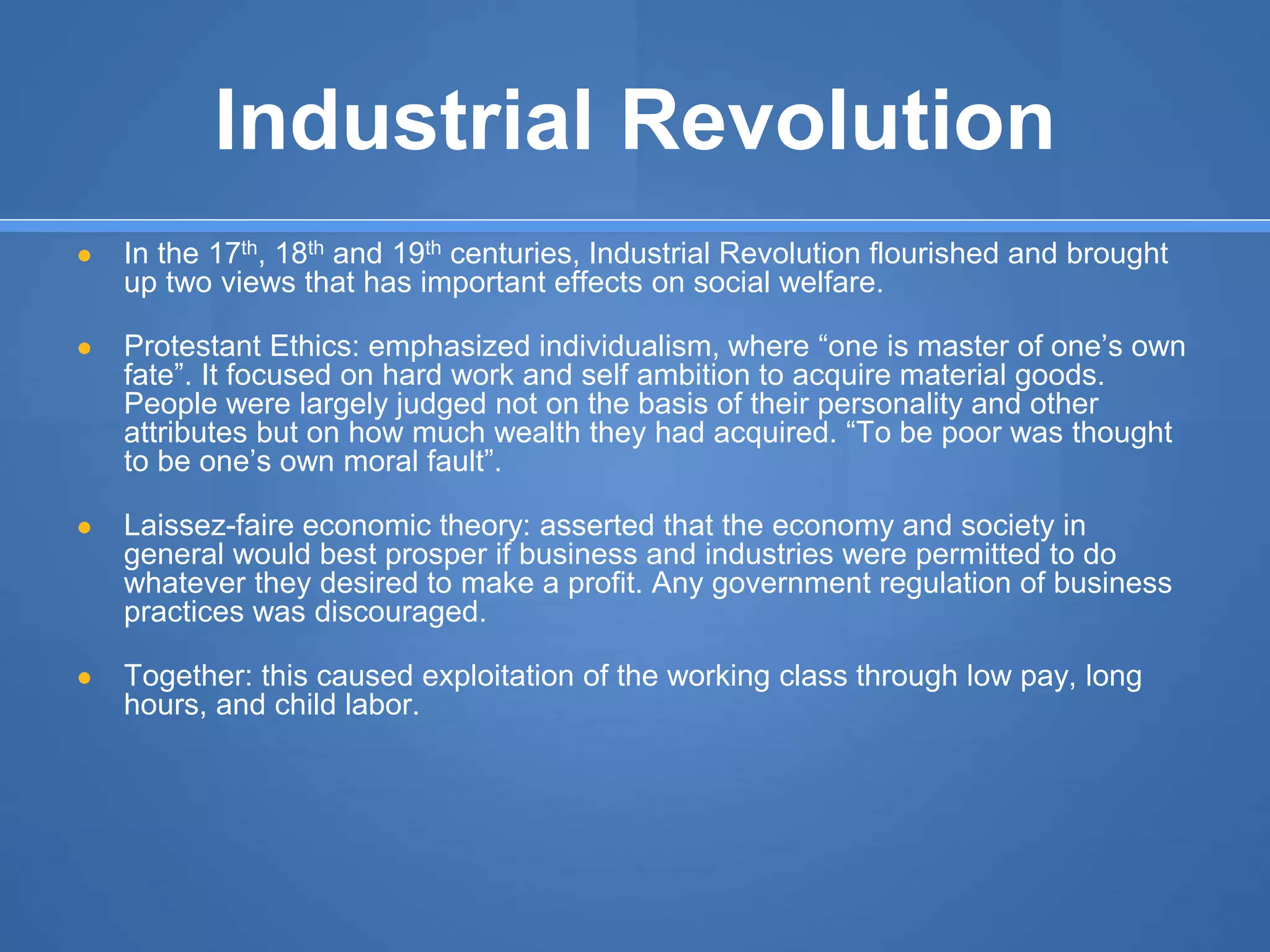 Industrial Revolution
● In the 17th, 18th and 19th centuries, Industrial Revolution flourished and brought
up two views that has important effects on social welfare.
● Protestant Ethics: emphasized individualism, where “one is master of one’s own
fate”. It focused on hard work and self ambition to acquire material goods.
People were largely judged not on the basis of their personality and other
attributes but on how much wealth they had acquired. “To be poor was thought
to be one’s own moral fault”.
● Laissez-faire economic theory: asserted that the economy and society in
general would best prosper if business and industries were permitted to do
whatever they desired to make a profit. Any government regulation of business
practices was discouraged.
● Together: this caused exploitation of the working class through low pay, long
hours, and child labor.
 
