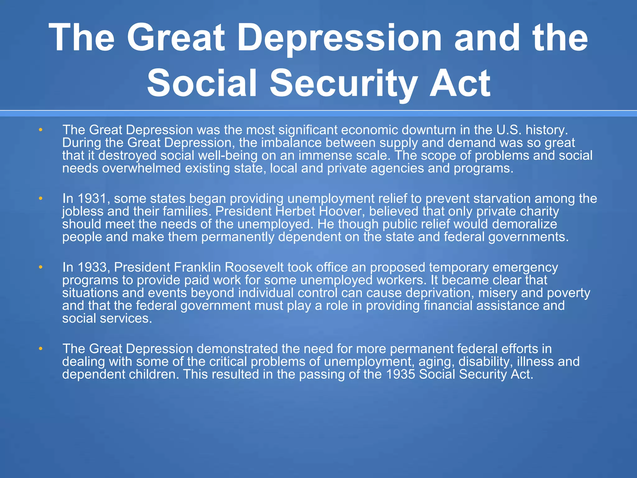 The Great Depression and the
Social Security Act
• The Great Depression was the most significant economic downturn in the U.S. history.
During the Great Depression, the imbalance between supply and demand was so great
that it destroyed social well-being on an immense scale. The scope of problems and social
needs overwhelmed existing state, local and private agencies and programs.
• In 1931, some states began providing unemployment relief to prevent starvation among the
jobless and their families. President Herbet Hoover, believed that only private charity
should meet the needs of the unemployed. He though public relief would demoralize
people and make them permanently dependent on the state and federal governments.
• In 1933, President Franklin Roosevelt took office an proposed temporary emergency
programs to provide paid work for some unemployed workers. It became clear that
situations and events beyond individual control can cause deprivation, misery and poverty
and that the federal government must play a role in providing financial assistance and
social services.
• The Great Depression demonstrated the need for more permanent federal efforts in
dealing with some of the critical problems of unemployment, aging, disability, illness and
dependent children. This resulted in the passing of the 1935 Social Security Act.
 