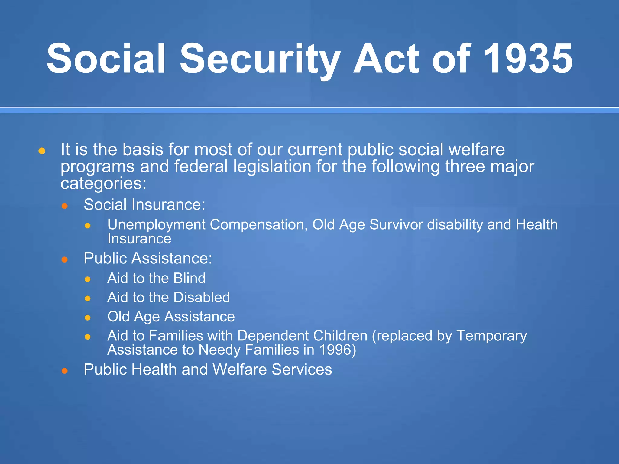 Social Security Act of 1935
● It is the basis for most of our current public social welfare
programs and federal legislation for the following three major
categories:
● Social Insurance:
● Unemployment Compensation, Old Age Survivor disability and Health
Insurance
● Public Assistance:
● Aid to the Blind
● Aid to the Disabled
● Old Age Assistance
● Aid to Families with Dependent Children (replaced by Temporary
Assistance to Needy Families in 1996)
● Public Health and Welfare Services
 