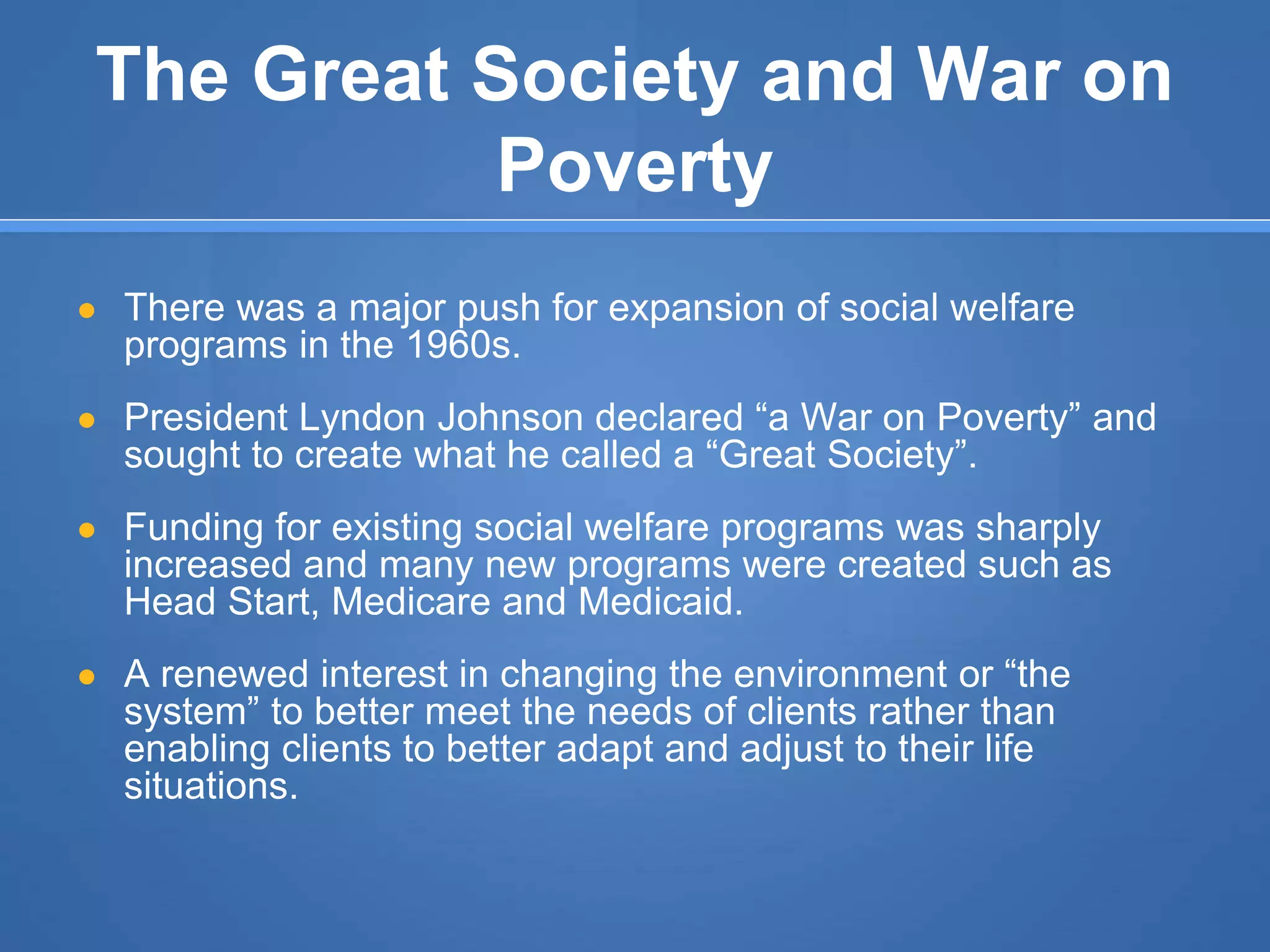 The Great Society and War on
Poverty
● There was a major push for expansion of social welfare
programs in the 1960s.
● President Lyndon Johnson declared “a War on Poverty” and
sought to create what he called a “Great Society”.
● Funding for existing social welfare programs was sharply
increased and many new programs were created such as
Head Start, Medicare and Medicaid.
● A renewed interest in changing the environment or “the
system” to better meet the needs of clients rather than
enabling clients to better adapt and adjust to their life
situations.
 