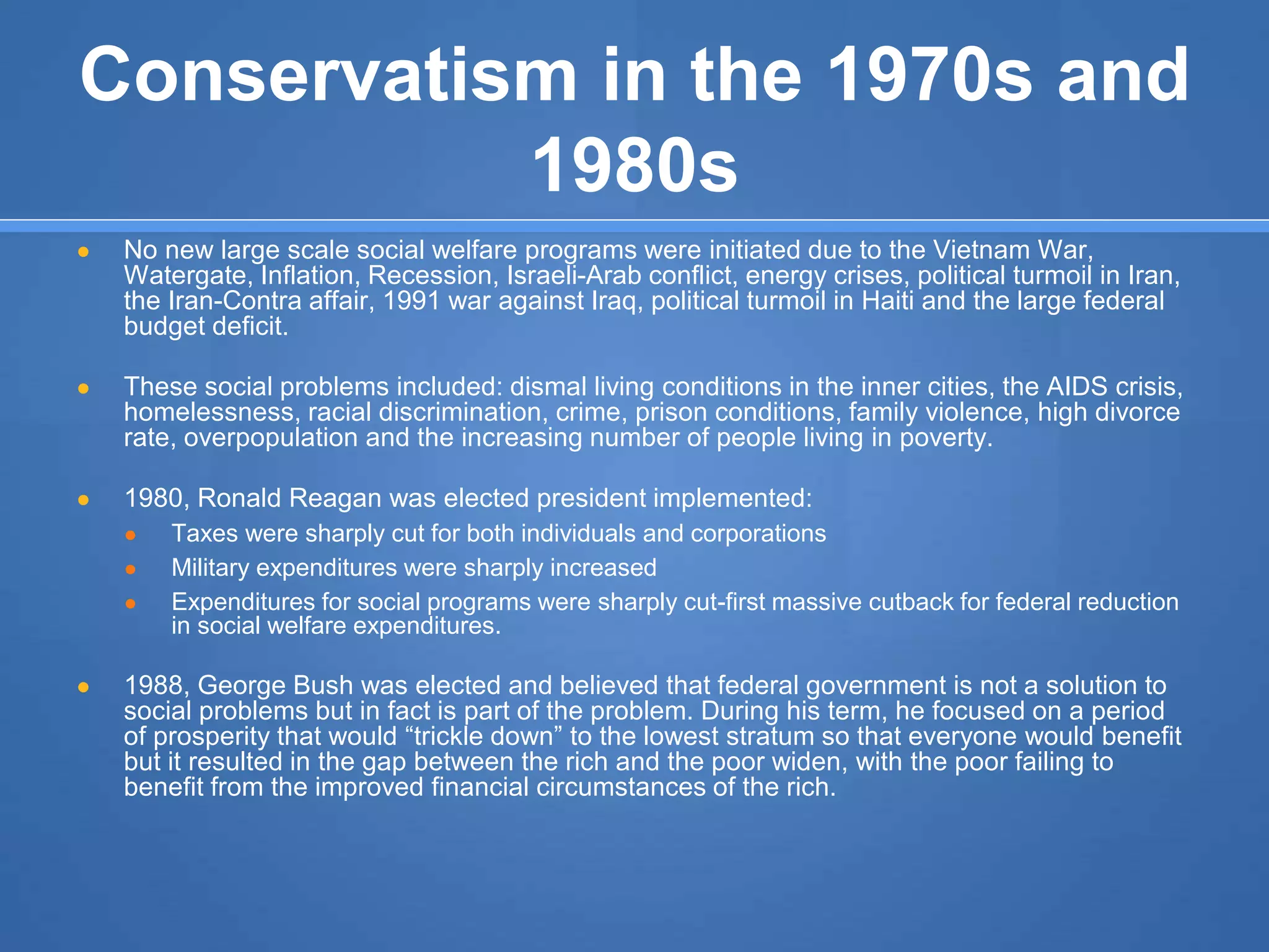 Conservatism in the 1970s and
1980s
● No new large scale social welfare programs were initiated due to the Vietnam War,
Watergate, Inflation, Recession, Israeli-Arab conflict, energy crises, political turmoil in Iran,
the Iran-Contra affair, 1991 war against Iraq, political turmoil in Haiti and the large federal
budget deficit.
● These social problems included: dismal living conditions in the inner cities, the AIDS crisis,
homelessness, racial discrimination, crime, prison conditions, family violence, high divorce
rate, overpopulation and the increasing number of people living in poverty.
● 1980, Ronald Reagan was elected president implemented:
● Taxes were sharply cut for both individuals and corporations
● Military expenditures were sharply increased
● Expenditures for social programs were sharply cut-first massive cutback for federal reduction
in social welfare expenditures.
● 1988, George Bush was elected and believed that federal government is not a solution to
social problems but in fact is part of the problem. During his term, he focused on a period
of prosperity that would “trickle down” to the lowest stratum so that everyone would benefit
but it resulted in the gap between the rich and the poor widen, with the poor failing to
benefit from the improved financial circumstances of the rich.
 