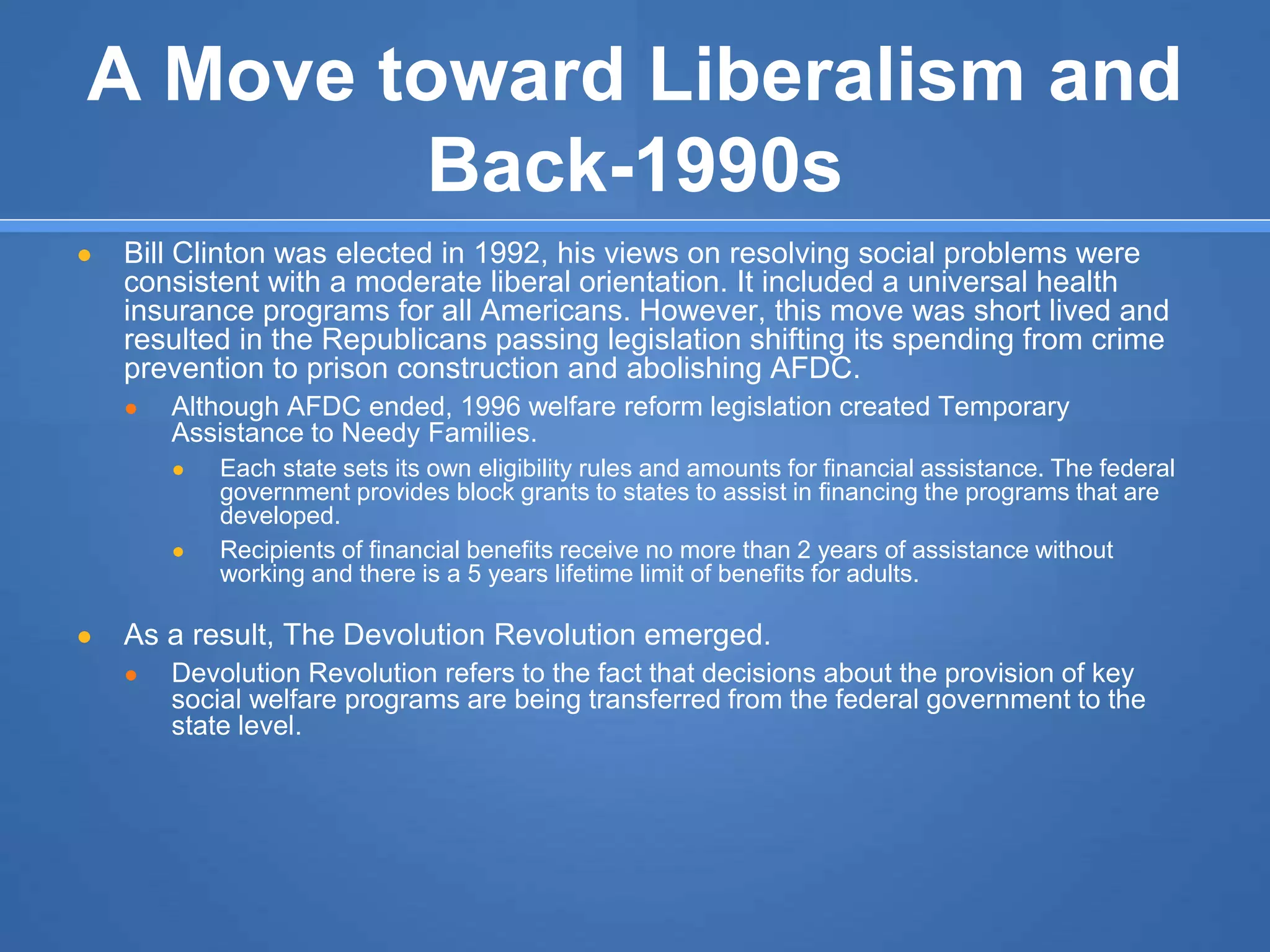 A Move toward Liberalism and
Back-1990s
● Bill Clinton was elected in 1992, his views on resolving social problems were
consistent with a moderate liberal orientation. It included a universal health
insurance programs for all Americans. However, this move was short lived and
resulted in the Republicans passing legislation shifting its spending from crime
prevention to prison construction and abolishing AFDC.
● Although AFDC ended, 1996 welfare reform legislation created Temporary
Assistance to Needy Families.
● Each state sets its own eligibility rules and amounts for financial assistance. The federal
government provides block grants to states to assist in financing the programs that are
developed.
● Recipients of financial benefits receive no more than 2 years of assistance without
working and there is a 5 years lifetime limit of benefits for adults.
● As a result, The Devolution Revolution emerged.
● Devolution Revolution refers to the fact that decisions about the provision of key
social welfare programs are being transferred from the federal government to the
state level.
 