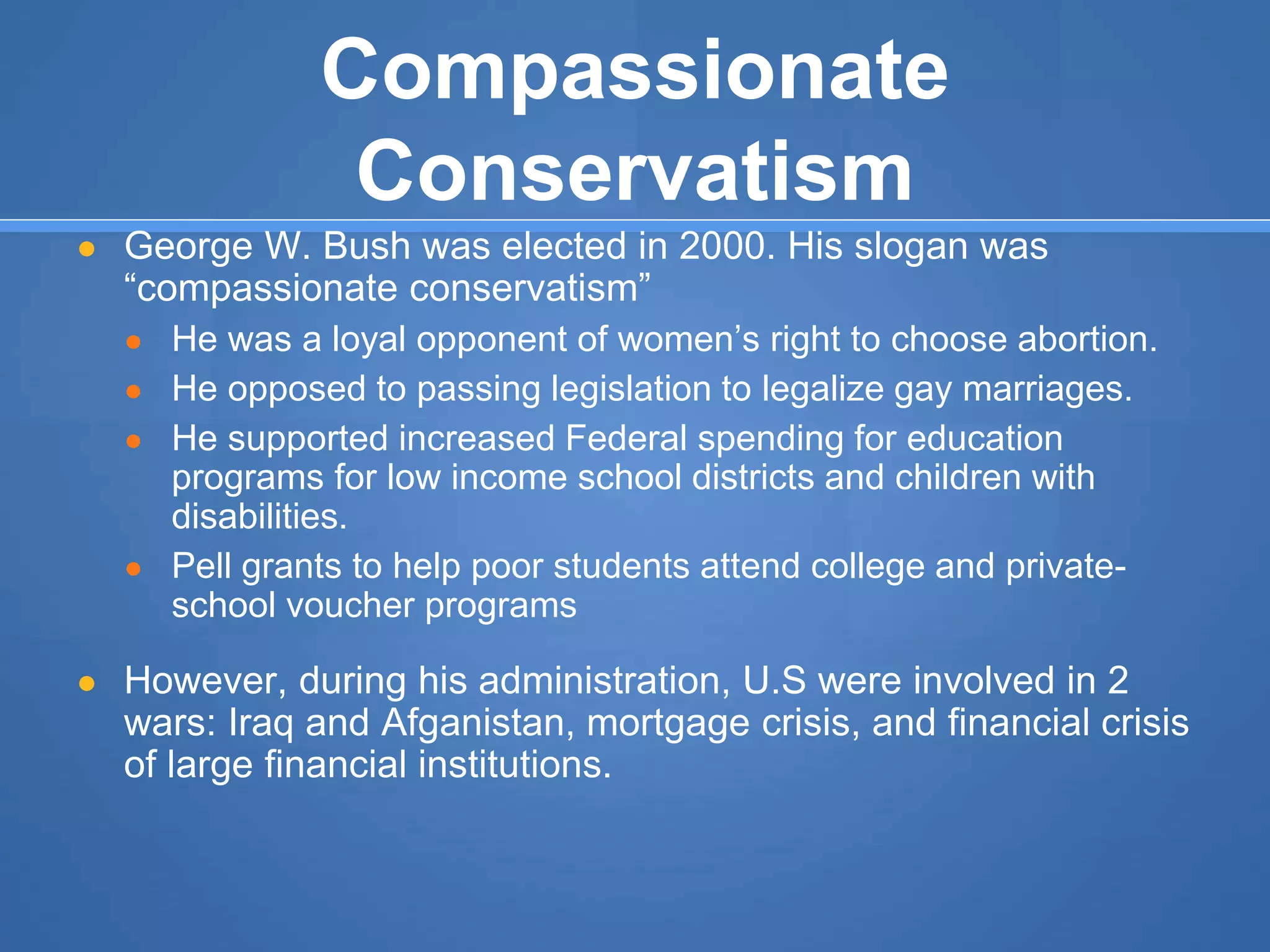 Compassionate
Conservatism
● George W. Bush was elected in 2000. His slogan was
“compassionate conservatism”
● He was a loyal opponent of women’s right to choose abortion.
● He opposed to passing legislation to legalize gay marriages.
● He supported increased Federal spending for education
programs for low income school districts and children with
disabilities.
● Pell grants to help poor students attend college and private-
school voucher programs
● However, during his administration, U.S were involved in 2
wars: Iraq and Afganistan, mortgage crisis, and financial crisis
of large financial institutions.
 