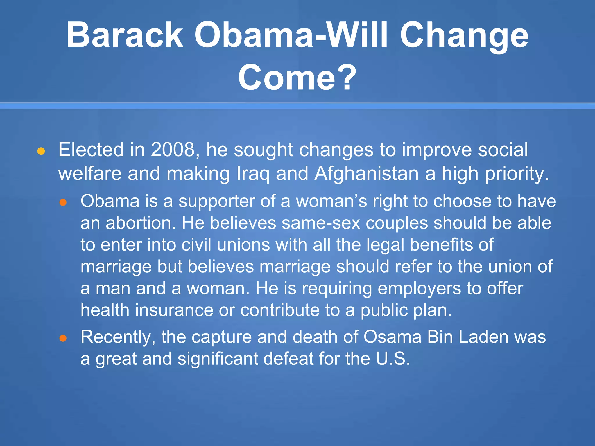 Barack Obama-Will Change
Come?
● Elected in 2008, he sought changes to improve social
welfare and making Iraq and Afghanistan a high priority.
● Obama is a supporter of a woman’s right to choose to have
an abortion. He believes same-sex couples should be able
to enter into civil unions with all the legal benefits of
marriage but believes marriage should refer to the union of
a man and a woman. He is requiring employers to offer
health insurance or contribute to a public plan.
● Recently, the capture and death of Osama Bin Laden was
a great and significant defeat for the U.S.
 
