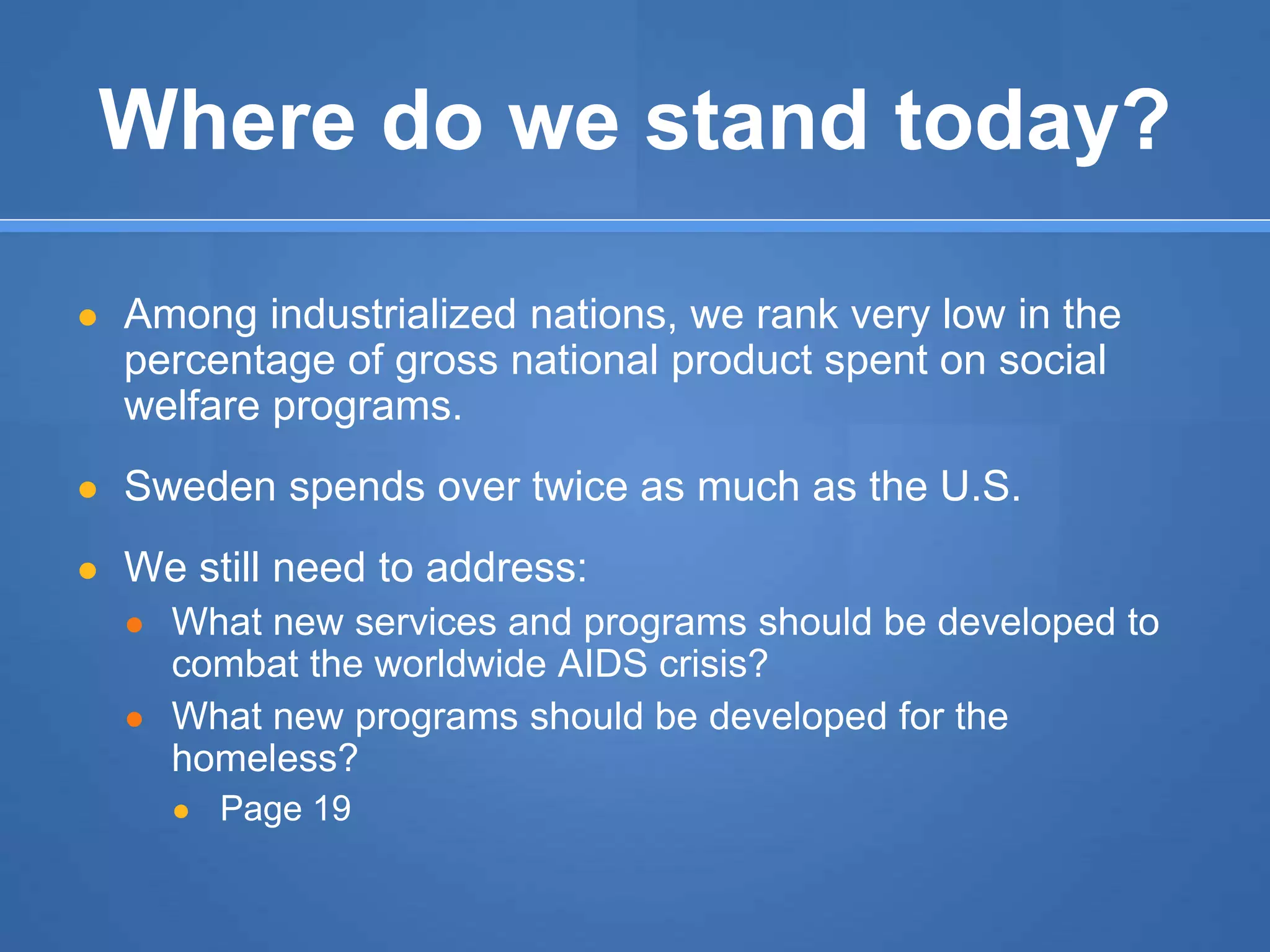 Where do we stand today?
● Among industrialized nations, we rank very low in the
percentage of gross national product spent on social
welfare programs.
● Sweden spends over twice as much as the U.S.
● We still need to address:
● What new services and programs should be developed to
combat the worldwide AIDS crisis?
● What new programs should be developed for the
homeless?
● Page 19
 