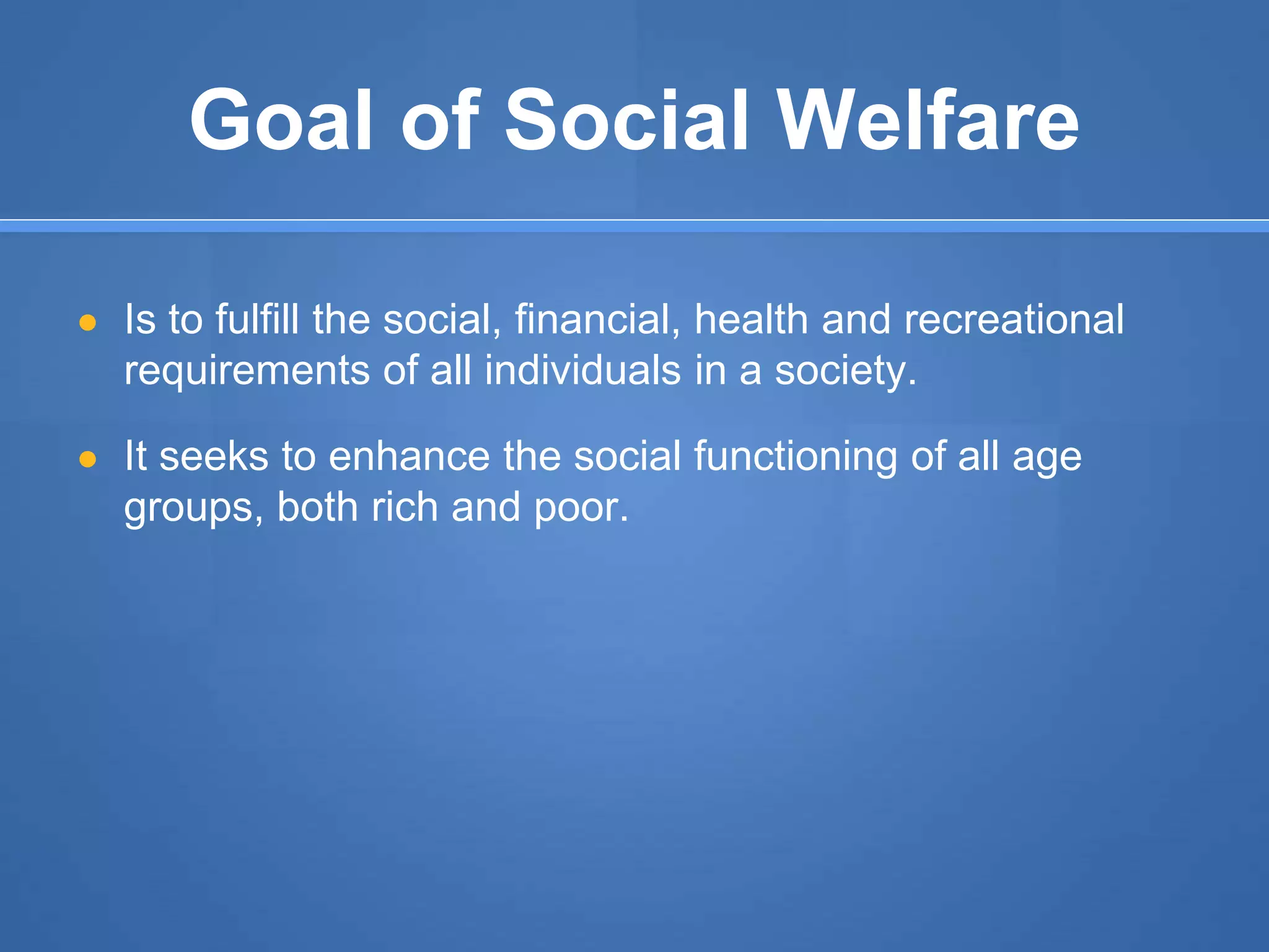 Goal of Social Welfare
● Is to fulfill the social, financial, health and recreational
requirements of all individuals in a society.
● It seeks to enhance the social functioning of all age
groups, both rich and poor.
 