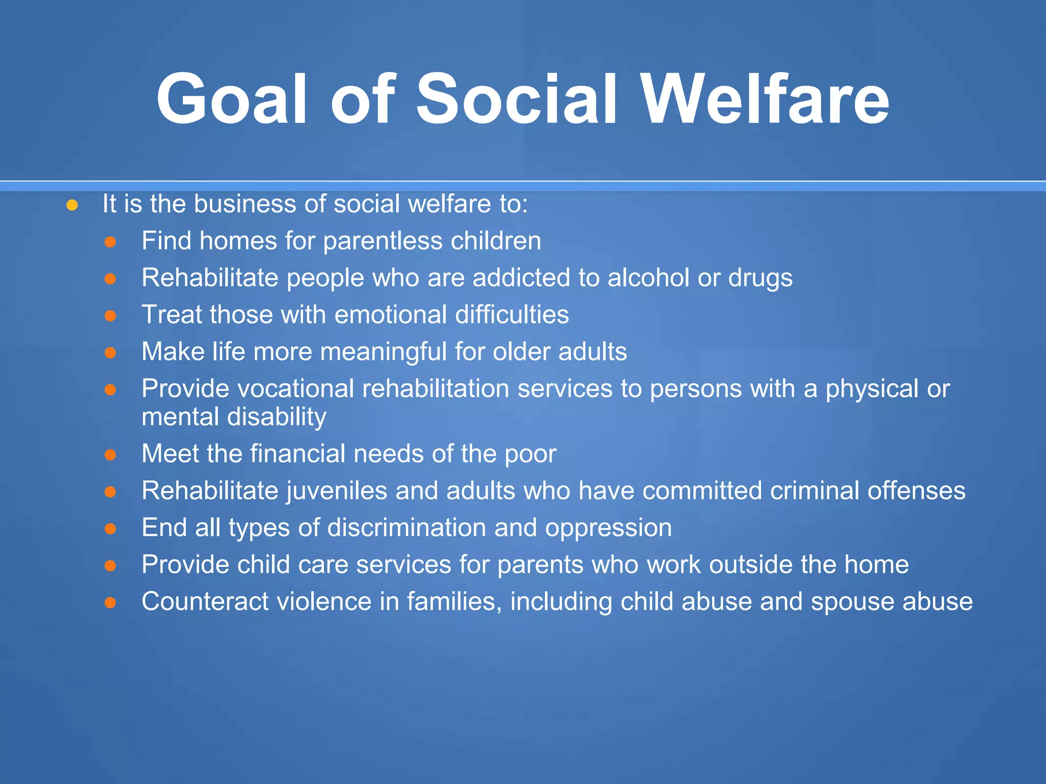 Goal of Social Welfare
● It is the business of social welfare to:
● Find homes for parentless children
● Rehabilitate people who are addicted to alcohol or drugs
● Treat those with emotional difficulties
● Make life more meaningful for older adults
● Provide vocational rehabilitation services to persons with a physical or
mental disability
● Meet the financial needs of the poor
● Rehabilitate juveniles and adults who have committed criminal offenses
● End all types of discrimination and oppression
● Provide child care services for parents who work outside the home
● Counteract violence in families, including child abuse and spouse abuse
 