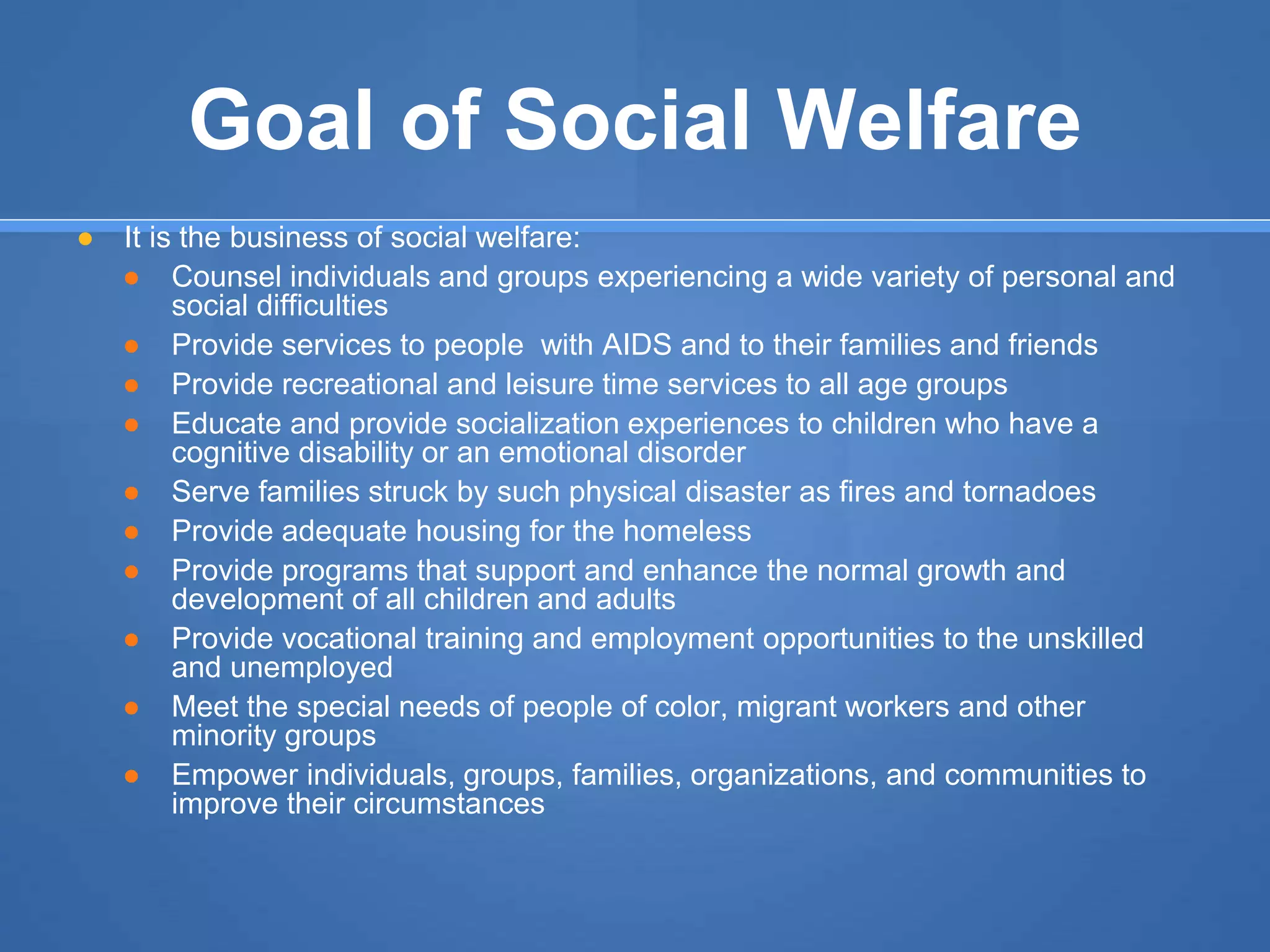 Goal of Social Welfare
● It is the business of social welfare:
● Counsel individuals and groups experiencing a wide variety of personal and
social difficulties
● Provide services to people with AIDS and to their families and friends
● Provide recreational and leisure time services to all age groups
● Educate and provide socialization experiences to children who have a
cognitive disability or an emotional disorder
● Serve families struck by such physical disaster as fires and tornadoes
● Provide adequate housing for the homeless
● Provide programs that support and enhance the normal growth and
development of all children and adults
● Provide vocational training and employment opportunities to the unskilled
and unemployed
● Meet the special needs of people of color, migrant workers and other
minority groups
● Empower individuals, groups, families, organizations, and communities to
improve their circumstances
 