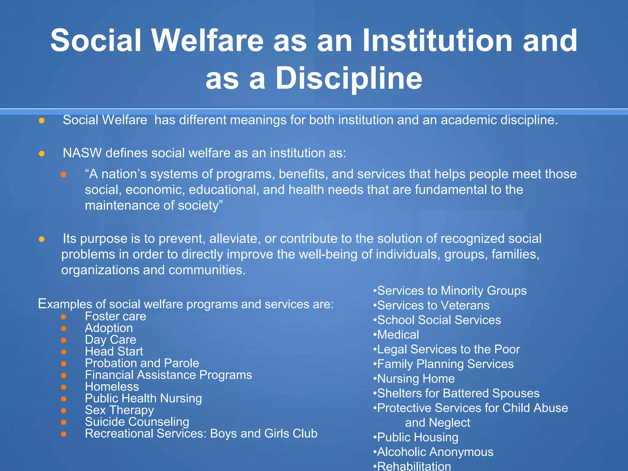 Social Welfare as an Institution and
as a Discipline
● Social Welfare has different meanings for both institution and an academic discipline.
● NASW defines social welfare as an institution as:
● “A nation’s systems of programs, benefits, and services that helps people meet those
social, economic, educational, and health needs that are fundamental to the
maintenance of society”
● Its purpose is to prevent, alleviate, or contribute to the solution of recognized social
problems in order to directly improve the well-being of individuals, groups, families,
organizations and communities.
Examples of social welfare programs and services are:
● Foster care
● Adoption
● Day Care
● Head Start
● Probation and Parole
● Financial Assistance Programs
● Homeless
● Public Health Nursing
● Sex Therapy
● Suicide Counseling
● Recreational Services: Boys and Girls Club
•Services to Minority Groups
•Services to Veterans
•School Social Services
•Medical
•Legal Services to the Poor
•Family Planning Services
•Nursing Home
•Shelters for Battered Spouses
•Protective Services for Child Abuse
and Neglect
•Public Housing
•Alcoholic Anonymous
•Rehabilitation
 