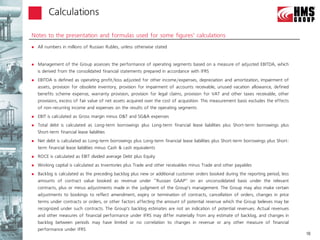 Calculations

Notes to the presentation and formulas used for some figures’ calculations
   All numbers in millions of Russian Rubles, unless otherwise stated


   Management of the Group assesses the performance of operating segments based on a measure of adjusted EBITDA, which
    is derived from the consolidated financial statements prepared in accordance with IFRS
   EBITDA is defined as operating profit/loss adjusted for other income/expenses, depreciation and amortization, impairment of
    assets, provision for obsolete inventory, provision for impairment of accounts receivable, unused vacation allowance, defined
    benefits scheme expense, warranty provision, provision for legal claims, provision for VAT and other taxes receivable, other
    provisions, excess of fair value of net assets acquired over the cost of acquisition. This measurement basis excludes the effects
    of non-recurring income and expenses on the results of the operating segments
   EBIT is calculated as Gross margin minus D&T and SG&A expenses
   Total debt is calculated as Long-term borrowings plus Long-term financial lease liabilities plus Short-term borrowings plus
    Short-term financial lease liabilities
   Net debt is calculated as Long-term borrowings plus Long-term financial lease liabilities plus Short-term borrowings plus Short-
    term financial lease liabilities minus Cash & cash equivalents
   ROCE is calculated as EBIT divided average Debt plus Equity
   Working capital is calculated as Inventories plus Trade and other receivables minus Trade and other payables
   Backlog is calculated as the preceding backlog plus new or additional customer orders booked during the reporting period, less
    amounts of contract value booked as revenue under ‘‘Russian GAAP’’ on an unconsolidated basis under the relevant
    contracts, plus or minus adjustments made in the judgment of the Group’s management. The Group may also make certain
    adjustments to bookings to reflect amendment, expiry or termination of contracts, cancellation of orders, changes in price
    terms under contracts or orders, or other factors affecting the amount of potential revenue which the Group believes may be
    recognized under such contracts. The Group’s backlog estimates are not an indication of potential revenues. Actual revenues
    and other measures of financial performance under IFRS may differ materially from any estimate of backlog, and changes in
    backlog between periods may have limited or no correlation to changes in revenue or any other measure of financial
    performance under IFRS
                                                                                                                                        18
 