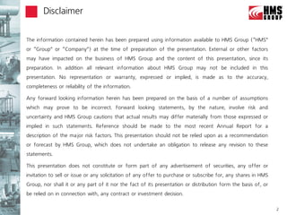 Disclaimer


The information contained herein has been prepared using information available to HMS Group (‚HMS‛
or ‚Group‛ or ‚Company‛) at the time of preparation of the presentation. External or other factors
may have impacted on the business of HMS Group and the content of this presentation, since its
preparation. In addition all relevant information about HMS Group may not be included in this
presentation. No representation or warranty, expressed or implied, is made as to the accuracy,
completeness or reliability of the information.

Any forward looking information herein has been prepared on the basis of a number of assumptions
which may prove to be incorrect. Forward looking statements, by the nature, involve risk and
uncertainty and HMS Group cautions that actual results may differ materially from those expressed or
implied in such statements. Reference should be made to the most recent Annual Report for a
description of the major risk factors. This presentation should not be relied upon as a recommendation
or forecast by HMS Group, which does not undertake an obligation to release any revision to these
statements.

This presentation does not constitute or form part of any advertisement of securities, any offer or
invitation to sell or issue or any solicitation of any offer to purchase or subscribe for, any shares in HMS
Group, nor shall it or any part of it nor the fact of its presentation or distribution form the basis of, or
be relied on in connection with, any contract or investment decision.

                                                                                                               2
 
