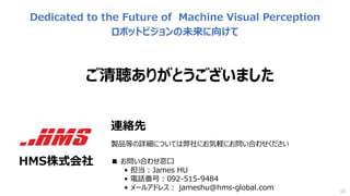 ご清聴ありがとうございました
15
Dedicated to the Future of　Machine Visual Perception
ロボットビジョンの未来に向けて
連絡先
製品等の詳細については弊社にお気軽にお問い合わせください
■ お問い合わせ窓⼝
• 担当：James HU
• 電話番号：092-515-9484
• メールアドレス： jameshu@hms-global.com
HMS株式会社
 