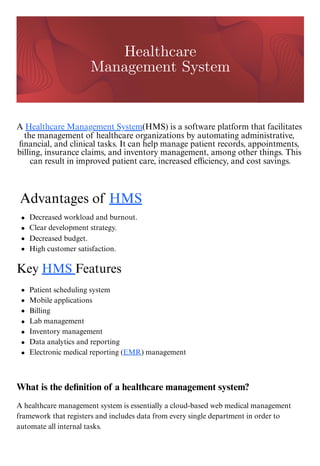 A Healthcare Management System(HMS) is a software platform that facilitates
the management of healthcare organizations by automating administrative,
financial, and clinical tasks. It can help manage patient records, appointments,
billing, insurance claims, and inventory management, among other things. This
can result in improved patient care, increased efficiency, and cost savings.
Advantages of HMS
Key HMS Features
What is the definition of a healthcare management system?
A healthcare management system is essentially a cloud-based web medical management
framework that registers and includes data from every single department in order to
automate all internal tasks.
Healthcare
Management System
Decreased workload and burnout.
Clear development strategy.
Decreased budget.
High customer satisfaction.
Patient scheduling system
Mobile applications
Billing
Lab management
Inventory management
Data analytics and reporting
Electronic medical reporting (EMR) management
 