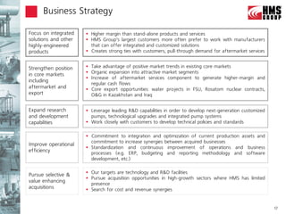 Business Strategy

Focus on integrated    Higher margin than stand-alone products and services
solutions and other    HMS Group’s largest customers more often prefer to work with manufacturers
highly-engineered       that can offer integrated and customized solutions
products               Creates strong ties with customers, pull-through demand for aftermarket services


Strengthen position    Take advantage of positive market trends in existing core markets
                       Organic expansion into attractive market segments
in core markets
                       Increase of aftermarket services component to generate higher-margin and
including
                        regular cash flows
aftermarket and        Core export opportunities: water projects in FSU, Rosatom nuclear contracts,
export                  O&G in Kazakhstan and Iraq


Expand research        Leverage leading R&D capabilities in order to develop next-generation customized
and development         pumps, technological upgrades and integrated pump systems
capabilities           Work closely with customers to develop technical policies and standards

                       Commitment to integration and optimization of current production assets and
                        commitment to increase synergies between acquired businesses
Improve operational
                       Standardization and continuous improvement of operations and business
efficiency              processes (e.g. ERP, budgeting and reporting methodology and software
                        development, etc.)

                       Our targets are technology and R&D facilities
Pursue selective &
                       Pursue acquisition opportunities in high-growth sectors where HMS has limited
value enhancing
                        presence
acquisitions           Search for cost and revenue synergies


                                                                                                           17
 