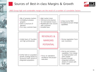 Sources of Best-in-class Margins & Growth

 HMS Group high and sustainable
Financial and Operational highlights      margins are the result of a number of cumulative factors



               Mix of growing markets          High market share
               Unfolding innovative            Technical entry barriers
                                                                                   Unique pump R&D
                projects                         for international majors
                                                                                   Exceptional project design
               Shift in structure of           Multidecade track record
                                                                                    capabilities
                demand                           with customers
               First class customer base       Installed base




                                                       REVENUES &
                 United team of founders                                              Strong negotiation force
                  and high professionals                 MARGINS                        over customers

                                                        POTENTIAL

                                                                                     End-to-end solutions
                                                                                      capabilities: from design
                Further bolt-on acquisition                                          to implementation and
                                                      Focus on operations
                 growth strategy based on                                             after-market
                                                       excellence and project
                 successful track record of                                          Growth through
                                                       execution
                 integrated acquisitions                                              integrated solutions:
                                                                                      ahead of market with
                                                                                      lower capex



                                                                                                                   18
 