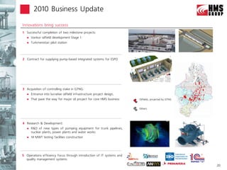 2010 Business Update

Innovations bring success
1 Successful completion of two milestone projects:
      Vankor oilfield development Stage 1
      Turkmenistan pilot station




2 Contract for supplying pump-based integrated systems for ESPO




3 Acquisition of controlling stake in GTNG:
      Entrance into lucrative oilfield infrastructure project design,
      That pave the way for major oil project for core HMS business     Oilfields, projected by GTNG


                                                                         Others




4 Research & Development:
      R&D of new types of pumping equipment for trunk pipelines,
       nuclear plants, power plants and water works
      14 MWT testing facilities construction




5 Operations efficiency focus through introduction of IT systems and
  quality management systems
                                                                                                        20
 