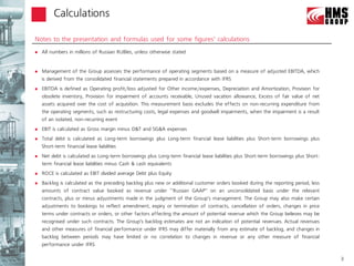 Calculations

Notes to the presentation and formulas used for some figures’ calculations
   All numbers in millions of Russian RUBles, unless otherwise stated


   Management of the Group assesses the performance of operating segments based on a measure of adjusted EBITDA, which
    is derived from the consolidated financial statements prepared in accordance with IFRS
   EBITDA is defined as Operating profit/loss adjusted for Other income/expenses, Depreciation and Amortization, Provision for
    obsolete inventory, Provision for impairment of accounts receivable, Unused vacation allowance, Excess of fair value of net
    assets acquired over the cost of acquisition. This measurement basis excludes the effects on non-recurring expenditure from
    the operating segments, such as restructuring costs, legal expenses and goodwill impairments, when the impairment is a result
    of an isolated, non-recurring event
   EBIT is calculated as Gross margin minus D&T and SG&A expenses
   Total debt is calculated as Long-term borrowings plus Long-term financial lease liabilities plus Short-term borrowings plus
    Short-term financial lease liabilities
   Net debt is calculated as Long-term borrowings plus Long-term financial lease liabilities plus Short-term borrowings plus Short-
    term financial lease liabilities minus Cash & cash equivalents
   ROCE is calculated as EBIT divided average Debt plus Equity
   Backlog is calculated as the preceding backlog plus new or additional customer orders booked during the reporting period, less
    amounts of contract value booked as revenue under ‘‘Russian GAAP’’ on an unconsolidated basis under the relevant
    contracts, plus or minus adjustments made in the judgment of the Group’s management. The Group may also make certain
    adjustments to bookings to reflect amendment, expiry or termination of contracts, cancellation of orders, changes in price
    terms under contracts or orders, or other factors affecting the amount of potential revenue which the Group believes may be
    recognised under such contracts. The Group’s backlog estimates are not an indication of potential revenues. Actual revenues
    and other measures of financial performance under IFRS may differ materially from any estimate of backlog, and changes in
    backlog between periods may have limited or no correlation to changes in revenue or any other measure of financial
    performance under IFRS

                                                                                                                                       3
 