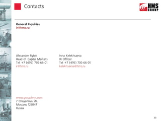 Сontacts


General Inquiries
ir@hms.ru




Alexander Rybin           Inna Kelekhsaeva
Head of Capital Markets   IR Officer
Tel: +7 (495) 730-66-01   Tel: +7 (495) 730-66-01
ir@hms.ru                 kelekhsaeva@hms.ru




www.grouphms.com
7 Chayanova Str.
Moscow 125047
Russia


                                                    30
 
