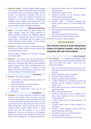Operation Theatre – Operation theatre module manages
all the operation theatre functionalities such as scheduling
the operations based on the theatre availability. Able to
document the pre-operative mandatory check list and
observations. Record the Operational procedures and
observation of the patient conditions, Post-Operative
mandatory checks. Transfer to the concerned ward. Also
maintains Surgical & Medical Stock information. Able to
generate Surgery Register, Anesthesia registers etc.
Billing & Collection
Billing - The module handles all types of billing. This
module facilitates cashier and billing operations for
different categories of patients like Outpatient, Inpatient
and Referral. It supports both cash and credit (full or
partial) billing. Automatically post the charges to the
related heads such as Room charges, Lab fees, Canteen
charges, Consultations, Pharmacy billing etc.
Collection – Advances or payment collection against cash
billing either OP, LAB or IP bills or payment against credit
invoice would able to maintain.
Also both billing & collections are seamlessly integrates
with Finance module.
Pharmacy - This module deals with the automation of
pharmacy activities such as generating Material Indent to
Main stores. Generating Cash Invoices, issuing medicines
against IP request and an option to generate pharmacy IP
billing separately. Acceptance or Transfer of goods
between main stores and pharmacy, Physical stock entry
and do reconciliation with the book stock etc.
Purchase
Purchase - This module enables to :-
To consolidate all approved Purchase Indents from
various departments
Create Purchase Orders of various categories
Account Purchase bills against P.O.
Raise Debit Note/purchase return due to any
discrepancy.
Inventory
Inventory – The system would able to create any number
of Stores and sub stores. Main store able to serve the
indent from the sub stores by either materials in the stock
or create back-to-back purchase indent. Also main store
would able to move the stock based on the ROL in the sub
stores automatically. Main store would able to receive
materials against Purchase orders raised on various
vendors and move the materials to the concerned
department. It also has the provision to set Automatic
Reorder level, Physical stock verification and adjustment,
Return of items to supplier etc. Key feature of this module
Would able maintain stock on FIFO/LIFO/Weighted
Average method
Maintain stock on batch no wise.
Emergency purchase can be accounted without
Purchase order as local purchase
Sub stores issues and receipt of stocks
Inventory system is seamlessly integrated with
Finance module to have an up to date closing stock
updates.
Option to include and track gift or donation of stock
Stock requisitions from sub-stores and corresponding
management
Goods Receipt Note and Purchase returns
Automatic stock updates on receipt of goods
and whole lot of reports on various categories
ADD ON MODULES
HR & Payroll, Finance & Asset Management
System are optional modules, which can be
integrated with rest of the modules.
HR & Payroll
HR & Payroll – is a comprehensive application which
works independently as well as seamlessly integrated with
Finance and Patient Care system. Some of the Key
features are as follows:-
Ability to define the basic parameter specific to an
organization like weekly holidays, financial year start
& End etc.
Enable to define the company information
Provision to define multiple branches
Enable to categorize various department
To define standard and non-standard earnings and
deduction with the indication of whether PF, IT
includes or not.
Able to define various type of Shift and parameters
related to the shifts
Able to define Standard Holiday
To define various types of Leave, eligibility for the
leave, leave attributes like ‘can be accumulated’,
‘include holidays’ etc.
To define various types of scales prevailing in an
organization
To define various types of Loans available in an
organization
Provision to define employee company detail and
personal information, Skill set etc.
Duty roaster can be run for a day/week/month.
Interface with T&AM machines.
Give audit report if any inconsistency in the data
 