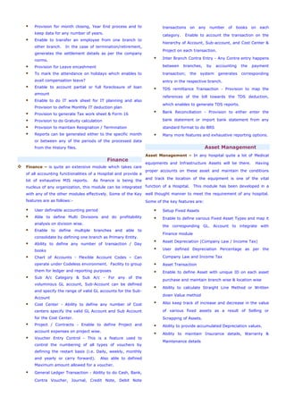 Provision for month closing, Year End process and to
keep data for any number of years.
Enable to transfer an employee from one branch to
other branch. In the case of termination/retirement,
generates the settlement details as per the company
norms.
Provision for Leave encashment
To mark the attendance on holidays which enables to
avail compensation leave?
Enable to account partial or full foreclosure of loan
amount
Enable to do IT work sheet for IT planning and also
Provision to define Monthly IT deduction plan
Provision to generate Tax work sheet & Form 16
Provision to do Gratuity calculation
Provision to maintain Resignation / Termination
Reports can be generated either to the specific month
or between any of the periods of the processed data
from the History files.
Finance
Finance – is quite an extensive module which takes care
of all accounting functionalities of a Hospital and provide a
lot of exhaustive MIS reports. As finance is being the
nucleus of any organization, this module can be integrated
with any of the other modules effectively. Some of the Key
features are as follows:-
User definable accounting period
Able to define Multi Divisions and do profitability
analysis on division wise.
Enable to define multiple branches and able to
consolidate by defining one branch as Primary Entity.
Ability to define any number of transaction / Day
books
Chart of Accounts - Flexible Account Codes – Can
operate under Codeless environment. Facility to group
them for ledger and reporting purposes
Sub A/c Category & Sub A/c - For any of the
voluminous GL account, Sub-Account can be defined
and specify the range of valid GL accounts for the Sub-
Account
Cost Center - Ability to define any number of Cost
centers specify the valid GL Account and Sub Account
for the Cost Center.
Project / Contracts - Enable to define Project and
account expenses on project wise.
Voucher Entry Control - This is a feature used to
control the numbering of all types of vouchers by
defining the restart basis (i.e. Daily, weekly, monthly
and yearly or carry forward). Also able to defined
Maximum amount allowed for a voucher.
General Ledger Transaction - Ability to do Cash, Bank,
Contra Voucher, Journal, Credit Note, Debit Note
transactions on any number of books on each
category. Enable to account the transaction on the
hierarchy of Account, Sub-account, and Cost Center &
Project on each transaction.
Inter Branch Contra Entry - Any Contra entry happens
between branches, by accounting the payment
transaction; the system generates corresponding
entry in the respective branch.
TDS remittance Transaction - Provision to map the
references of the bill towards the TDS deduction,
which enables to generate TDS reports.
Bank Reconciliation - Provision to either enter the
bank statement or import bank statement from any
standard format to do BRS
Many more features and exhaustive reporting options.
Asset Management
Asset Management – In any hospital quite a lot of Medical
equipments and Infrastructure Assets will be there. Having
proper accounts on these asset and maintain the conditions
and track the location of the equipment is one of the vital
function of a Hospital. This module has been developed in a
well thought manner to meet the requirement of any hospital.
Some of the key features are:
Setup Fixed Assets
Enable to define various Fixed Asset Types and map it
the corresponding GL. Account to integrate with
Finance module
Asset Depreciation (Company Law / Income Tax)
User defined Depreciation Percentage as per the
Company Law and Income Tax
Asset Transaction
Enable to define Asset with unique ID on each asset
purchase and maintain branch wise & location wise
Ability to calculate Straight Line Method or Written
down Value method
Also keep track of increase and decrease in the value
of various fixed assets as a result of Selling or
Scrapping of Assets.
Ability to provide accumulated Depreciation values.
Ability to maintain Insurance details, Warranty &
Maintenance details
 
