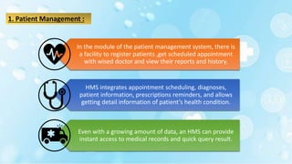 1. Patient Management :
In the module of the patient management system, there is
a facility to register patients ,get scheduled appointment
with wised doctor and view their reports and history.
HMS integrates appointment scheduling, diagnoses,
patient information, prescriptions reminders, and allows
getting detail information of patient’s health condition.
Even with a growing amount of data, an HMS can provide
instant access to medical records and quick query result.
 