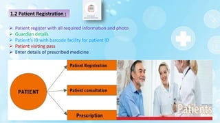 1.2 Patient Registration :
 Patient register with all required information and photo
 Guardian details
 Patient’s ID with barcode facility for patient ID
 Patient visiting pass
 Enter details of prescribed medicine
 