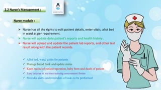 2.2 Nurse’s Management :
 Allot bed, ward, cabin for patients
 Manage blood bank and update status
 Keep record of patient operation, baby born and death of patient
 Easy access to various nursing assessment forms
 Provides alerts and reminders of tasks to be performed
Nurse module :
 Nurse has all the rights to edit patient details, enter vitals, allot bed
in ward as per requirement.
 Nurse will update daily patient’s reports and health history .
 Nurse will upload and update the patient lab reports, and other test
result along with the patient records.
 